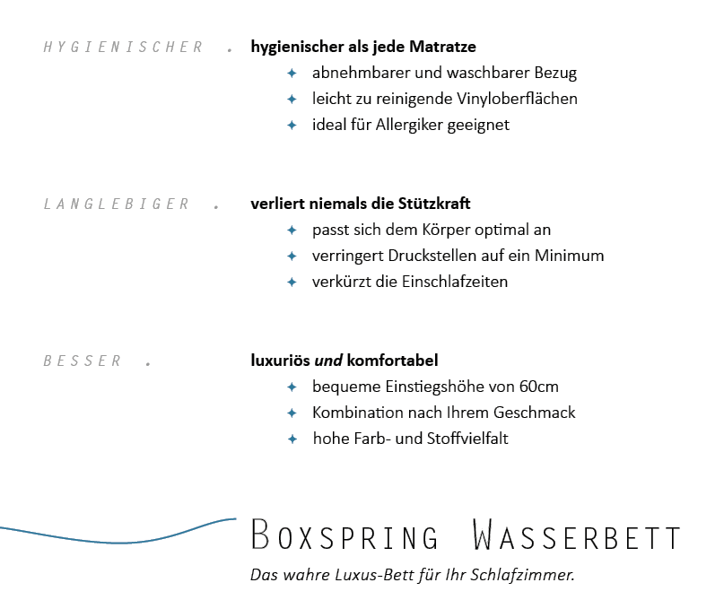 Ein Wasserbett in Boxspring Optik ist hygienischer als jede andere Matratze, verliert niemals an Sttzkraft, verkrzt die Einschlafzeiten, verringert die Druckstellen auf ein Minimum, ist ideal fr Allergiker, ist luxuris und komfortabel und erleichtert das Ein- und Aussteigen.