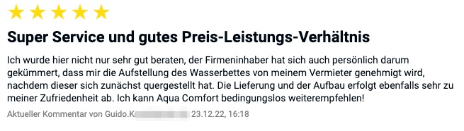 Bewertung: Ich wurde hier nicht nur sehr gut beraten, der Firmeninhaber hat sich auch persönlich darum gekümmert, dass mir die Aufstellung des Wasserbettes von meinem Vermieter genehmigt wird, nachdem dieser sich zunächst quergestellt hat. Die Lieferung und der Aufbau erfolgt ebenfalls sehr zu meiner Zufriedenheit ab. Ich kann Aqua Comfort bedingungslos weiterempfehlen!